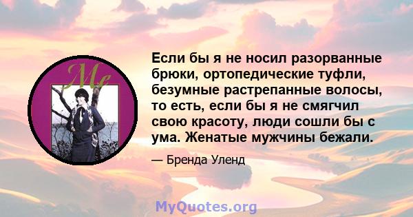 Если бы я не носил разорванные брюки, ортопедические туфли, безумные растрепанные волосы, то есть, если бы я не смягчил свою красоту, люди сошли бы с ума. Женатые мужчины бежали.