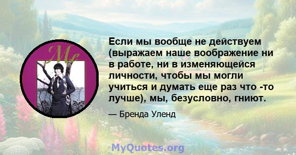 Если мы вообще не действуем (выражаем наше воображение ни в работе, ни в изменяющейся личности, чтобы мы могли учиться и думать еще раз что -то лучше), мы, безусловно, гниют.