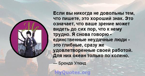 Если вы никогда не довольны тем, что пишете, это хороший знак. Это означает, что ваше зрение может видеть до сих пор, что к нему трудно. Я снова говорю - единственные неудачные люди - это глибные, сразу же