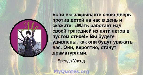 Если вы закрываете свою дверь против детей на час в день и скажите: «Мать работает над своей трагедией из пяти актов в пустом стихе!» Вы будете удивлены, как они будут уважать вас. Они, вероятно, станут драматургами.