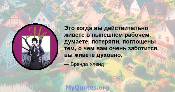 Это когда вы действительно живете в нынешнем рабочем, думаете, потеряли, поглощены тем, о чем вам очень заботится, вы живете духовно.