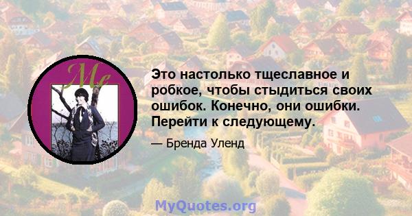 Это настолько тщеславное и робкое, чтобы стыдиться своих ошибок. Конечно, они ошибки. Перейти к следующему.