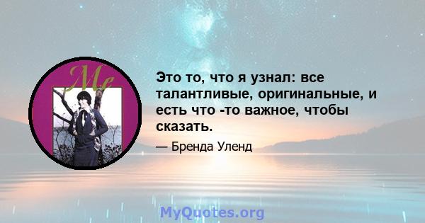 Это то, что я узнал: все талантливые, оригинальные, и есть что -то важное, чтобы сказать.