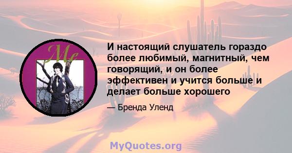 И настоящий слушатель гораздо более любимый, магнитный, чем говорящий, и он более эффективен и учится больше и делает больше хорошего