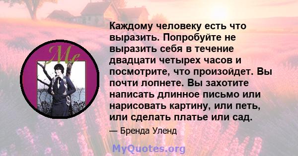 Каждому человеку есть что выразить. Попробуйте не выразить себя в течение двадцати четырех часов и посмотрите, что произойдет. Вы почти лопнете. Вы захотите написать длинное письмо или нарисовать картину, или петь, или