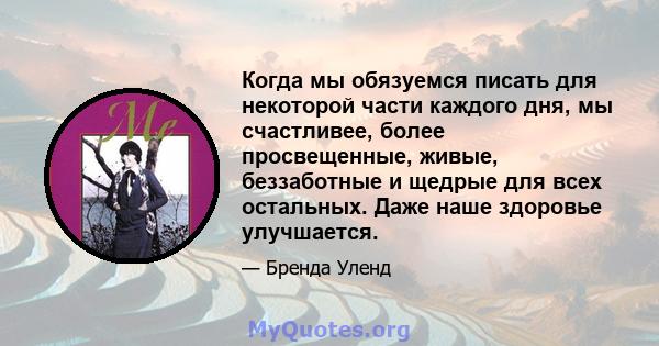 Когда мы обязуемся писать для некоторой части каждого дня, мы счастливее, более просвещенные, живые, беззаботные и щедрые для всех остальных. Даже наше здоровье улучшается.