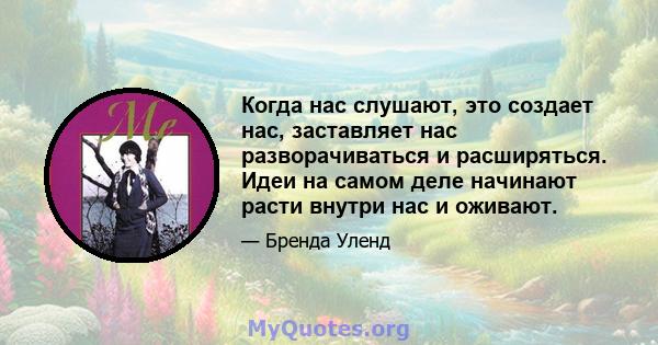 Когда нас слушают, это создает нас, заставляет нас разворачиваться и расширяться. Идеи на самом деле начинают расти внутри нас и оживают.