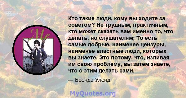 Кто такие люди, кому вы ходите за советом? Не трудным, практичным, кто может сказать вам именно то, что делать, но слушателям; То есть самые добрые, наименее цензуры, наименее властные люди, которых вы знаете. Это