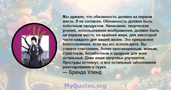 Мы думали, что обязанность должна на первом месте. Я не согласен. Обязанность должна быть побочным продуктом. Написание, творческие усилия, использование воображения, должно быть на первом месте, по крайней мере, для