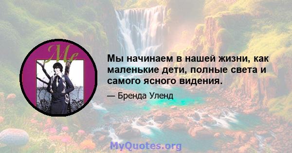 Мы начинаем в нашей жизни, как маленькие дети, полные света и самого ясного видения.