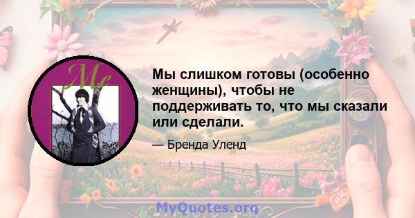 Мы слишком готовы (особенно женщины), чтобы не поддерживать то, что мы сказали или сделали.