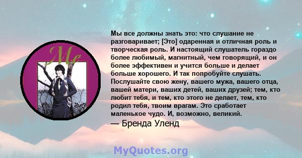 Мы все должны знать это: что слушание не разговаривает; [Это] одаренная и отличная роль и творческая роль. И настоящий слушатель гораздо более любимый, магнитный, чем говорящий, и он более эффективен и учится больше и