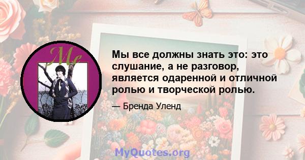 Мы все должны знать это: это слушание, а не разговор, является одаренной и отличной ролью и творческой ролью.