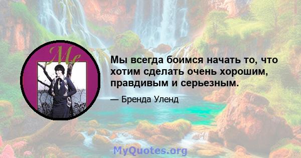 Мы всегда боимся начать то, что хотим сделать очень хорошим, правдивым и серьезным.