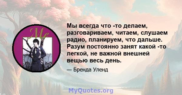 Мы всегда что -то делаем, разговариваем, читаем, слушаем радио, планируем, что дальше. Разум постоянно занят какой -то легкой, не важной внешней вещью весь день.