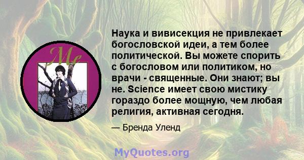 Наука и вивисекция не привлекает богословской идеи, а тем более политической. Вы можете спорить с богословом или политиком, но врачи - священные. Они знают; вы не. Science имеет свою мистику гораздо более мощную, чем