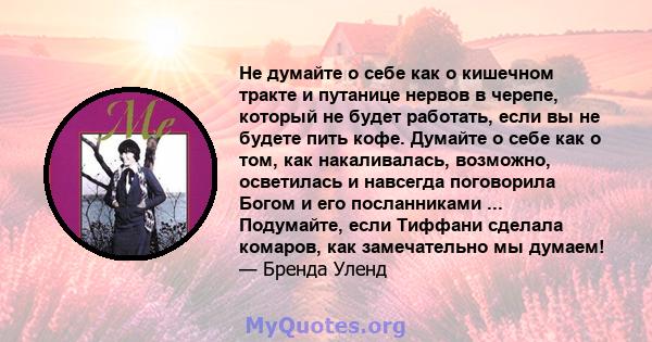 Не думайте о себе как о кишечном тракте и путанице нервов в черепе, который не будет работать, если вы не будете пить кофе. Думайте о себе как о том, как накаливалась, возможно, осветилась и навсегда поговорила Богом и