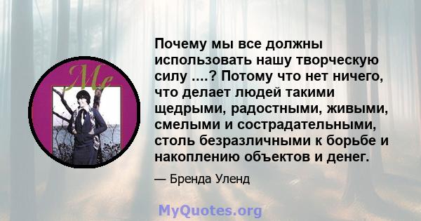 Почему мы все должны использовать нашу творческую силу ....? Потому что нет ничего, что делает людей такими щедрыми, радостными, живыми, смелыми и сострадательными, столь безразличными к борьбе и накоплению объектов и