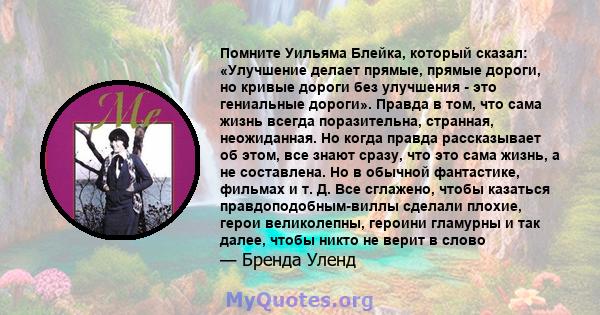 Помните Уильяма Блейка, который сказал: «Улучшение делает прямые, прямые дороги, но кривые дороги без улучшения - это гениальные дороги». Правда в том, что сама жизнь всегда поразительна, странная, неожиданная. Но когда 