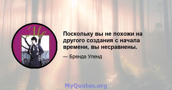 Поскольку вы не похожи на другого создания с начала времени, вы несравнены.