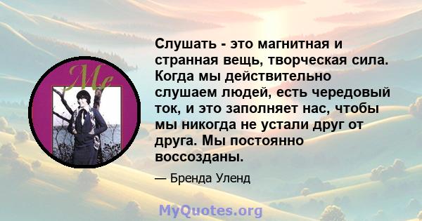 Слушать - это магнитная и странная вещь, творческая сила. Когда мы действительно слушаем людей, есть чередовый ток, и это заполняет нас, чтобы мы никогда не устали друг от друга. Мы постоянно воссозданы.