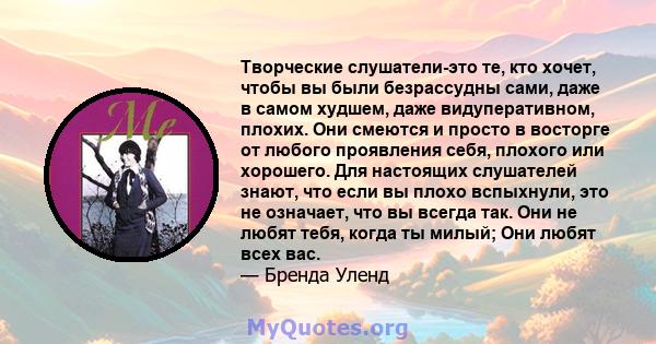 Творческие слушатели-это те, кто хочет, чтобы вы были безрассудны сами, даже в самом худшем, даже видуперативном, плохих. Они смеются и просто в восторге от любого проявления себя, плохого или хорошего. Для настоящих