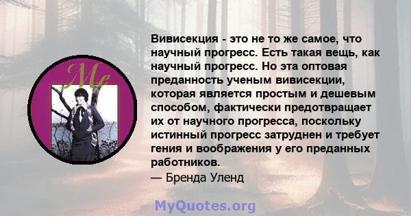 Вивисекция - это не то же самое, что научный прогресс. Есть такая вещь, как научный прогресс. Но эта оптовая преданность ученым вивисекции, которая является простым и дешевым способом, фактически предотвращает их от