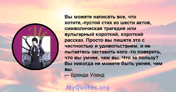 Вы можете написать все, что хотите,-пустой стих из шести актов, символическая трагедия или вульгарный короткий, короткий рассказ. Просто вы пишете это с честностью и удовольствием, и не пытаетесь заставить кого -то