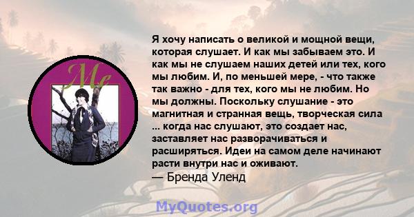 Я хочу написать о великой и мощной вещи, которая слушает. И как мы забываем это. И как мы не слушаем наших детей или тех, кого мы любим. И, по меньшей мере, - что также так важно - для тех, кого мы не любим. Но мы