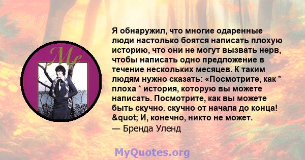 Я обнаружил, что многие одаренные люди настолько боятся написать плохую историю, что они не могут вызвать нерв, чтобы написать одно предложение в течение нескольких месяцев. К таким людям нужно сказать: «Посмотрите, как 