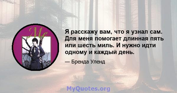 Я расскажу вам, что я узнал сам. Для меня помогает длинная пять или шесть миль. И нужно идти одному и каждый день.