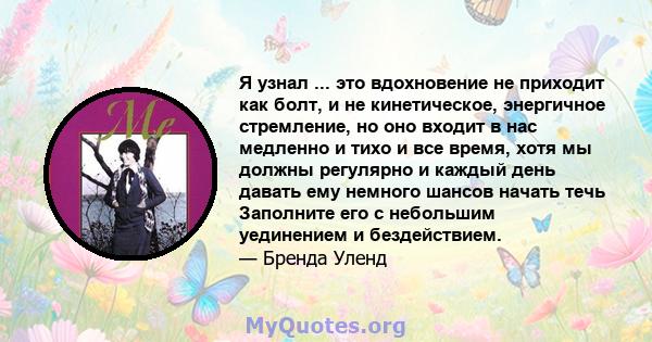 Я узнал ... это вдохновение не приходит как болт, и не кинетическое, энергичное стремление, но оно входит в нас медленно и тихо и все время, хотя мы должны регулярно и каждый день давать ему немного шансов начать течь