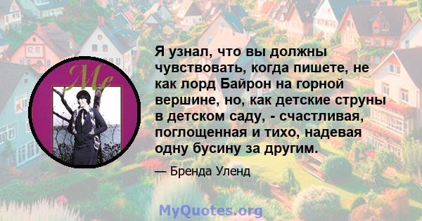 Я узнал, что вы должны чувствовать, когда пишете, не как лорд Байрон на горной вершине, но, как детские струны в детском саду, - счастливая, поглощенная и тихо, надевая одну бусину за другим.