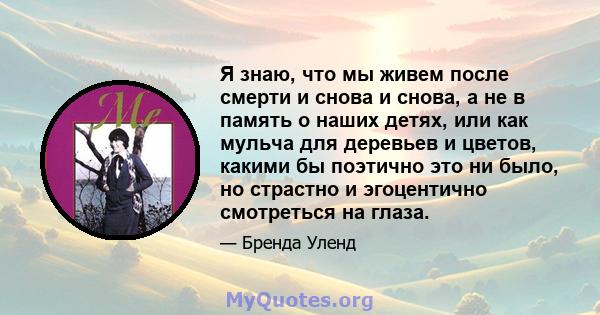 Я знаю, что мы живем после смерти и снова и снова, а не в память о наших детях, или как мульча для деревьев и цветов, какими бы поэтично это ни было, но страстно и эгоцентично смотреться на глаза.