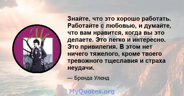 Знайте, что это хорошо работать. Работайте с любовью, и думайте, что вам нравится, когда вы это делаете. Это легко и интересно. Это привилегия. В этом нет ничего тяжелого, кроме твоего тревожного тщеславия и страха