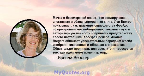 Мечта о бессмертной славе - это зондирующая, элегантная и сбалансированная книга. Луи Брегер показывает, как травмирующие детства Фрейдс сформировала его амбициозную, независимую и авторитарную личность и привел к