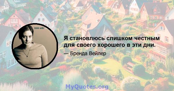 Я становлюсь слишком честным для своего хорошего в эти дни.