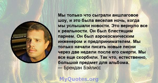 Мы только что сыграли аншлаговое шоу, и это была веселая ночь, когда мы услышали новости. Это вернуло все к реальности. Он был блестящим парнем. Он был аэрокосмическим инженером и предпринимателем. Мы только начали