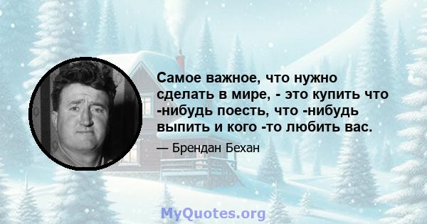 Самое важное, что нужно сделать в мире, - это купить что -нибудь поесть, что -нибудь выпить и кого -то любить вас.