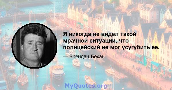 Я никогда не видел такой мрачной ситуации, что полицейский не мог усугубить ее.