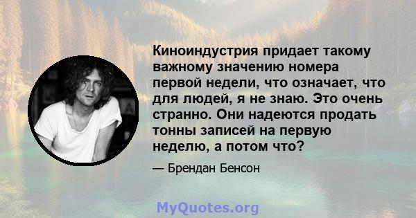 Киноиндустрия придает такому важному значению номера первой недели, что означает, что для людей, я не знаю. Это очень странно. Они надеются продать тонны записей на первую неделю, а потом что?