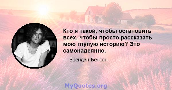 Кто я такой, чтобы остановить всех, чтобы просто рассказать мою глупую историю? Это самонадеянно.