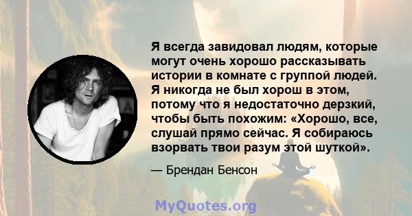 Я всегда завидовал людям, которые могут очень хорошо рассказывать истории в комнате с группой людей. Я никогда не был хорош в этом, потому что я недостаточно дерзкий, чтобы быть похожим: «Хорошо, все, слушай прямо