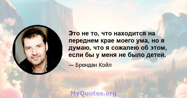 Это не то, что находится на переднем крае моего ума, но я думаю, что я сожалею об этом, если бы у меня не было детей.