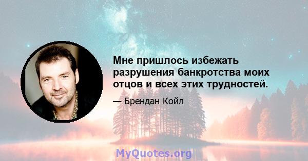 Мне пришлось избежать разрушения банкротства моих отцов и всех этих трудностей.