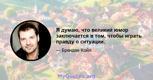 Я думаю, что великий юмор заключается в том, чтобы играть правду о ситуации.