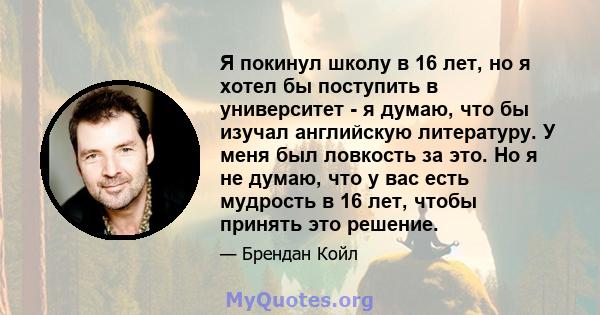 Я покинул школу в 16 лет, но я хотел бы поступить в университет - я думаю, что бы изучал английскую литературу. У меня был ловкость за это. Но я не думаю, что у вас есть мудрость в 16 лет, чтобы принять это решение.