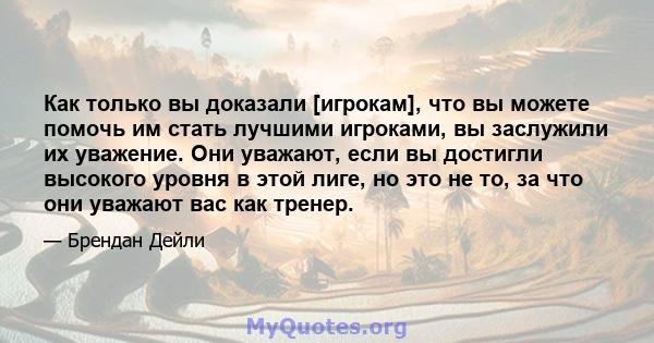 Как только вы доказали [игрокам], что вы можете помочь им стать лучшими игроками, вы заслужили их уважение. Они уважают, если вы достигли высокого уровня в этой лиге, но это не то, за что они уважают вас как тренер.