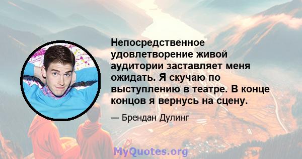 Непосредственное удовлетворение живой аудитории заставляет меня ожидать. Я скучаю по выступлению в театре. В конце концов я вернусь на сцену.