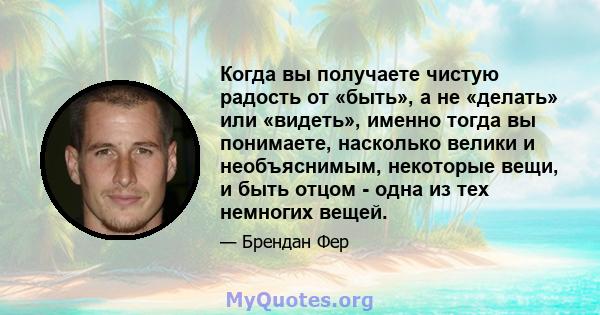 Когда вы получаете чистую радость от «быть», а не «делать» или «видеть», именно тогда вы понимаете, насколько велики и необъяснимым, некоторые вещи, и быть отцом - одна из тех немногих вещей.